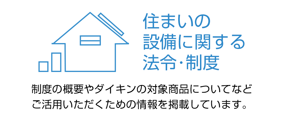 住まいの設備に関する法令・制度 制度の概要やダイキンの対象商品についてなど、ご活用いただくための情報を掲載しています。
